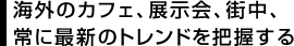 海外のカフェ、展示会、街中、常に最新のトレンドを把握する
