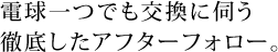 電球一つでも交換に伺う徹底したアフターフォロー。