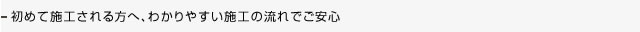 初めてご利用される方は施工の流れを御確認ください。