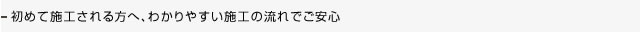 初めてご利用される方は施工の流れを御確認ください。